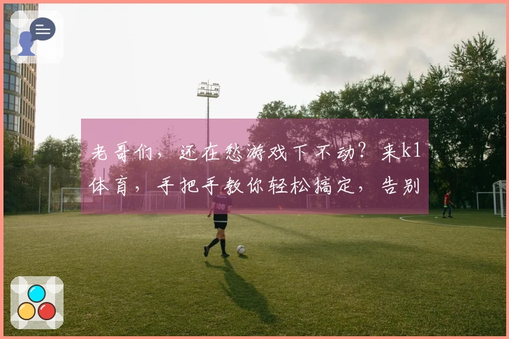 老哥们，还在愁游戏下不动？来k1体育，手把手教你轻松搞定，告别龟速！