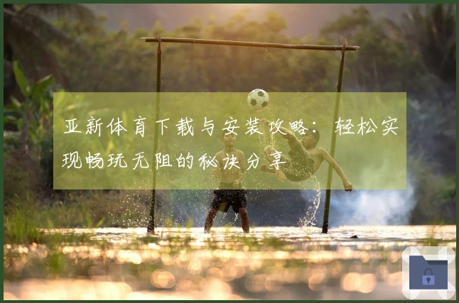亚新体育下载与安装攻略：轻松实现畅玩无阻的秘诀分享