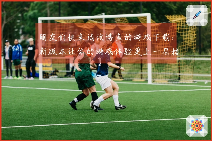 朋友们快来试试博鱼的游戏下载，新版本让你的游戏体验更上一层楼！