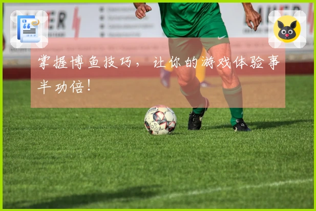 掌握博鱼技巧，让你的游戏体验事半功倍！