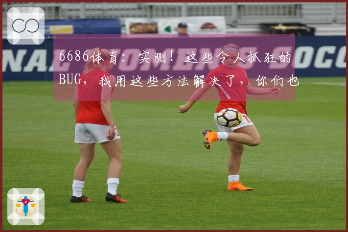 6686体育：实测！这些令人抓狂的BUG，我用这些方法解决了，你们也试试！