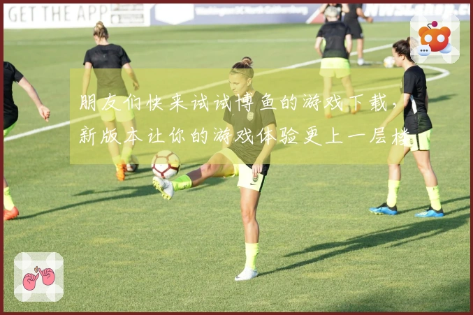 朋友们快来试试博鱼的游戏下载，新版本让你的游戏体验更上一层楼！